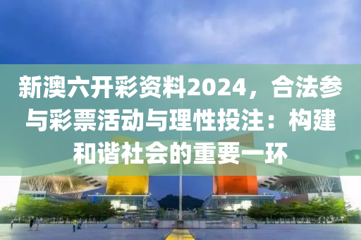 新澳六开彩资料2024，合法参与彩票活动与理性投注：构建和谐社会的重要一环