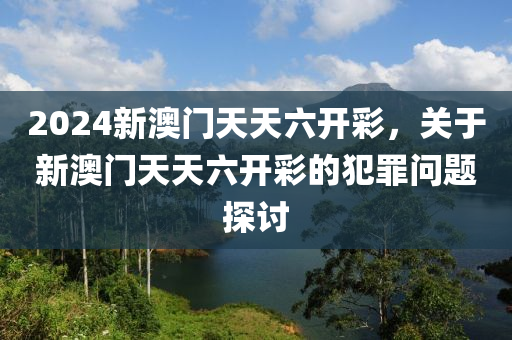 2024新澳门天天六开彩，关于新澳门天天六开彩的犯罪问题探讨