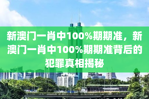 新澳门一肖中100%期期准，新澳门一肖中100%期期准背后的犯罪真相揭秘