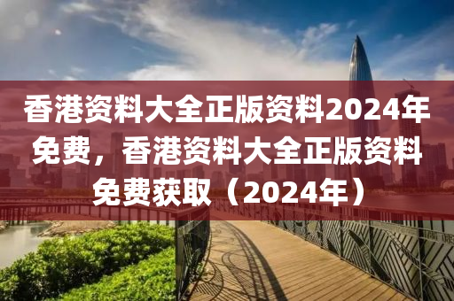香港资料大全正版资料2024年免费，香港资料大全正版资料免费获取（2024年）