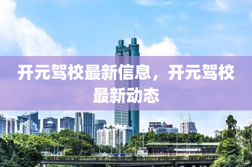 开元驾校最新信息，开元驾校最新动态