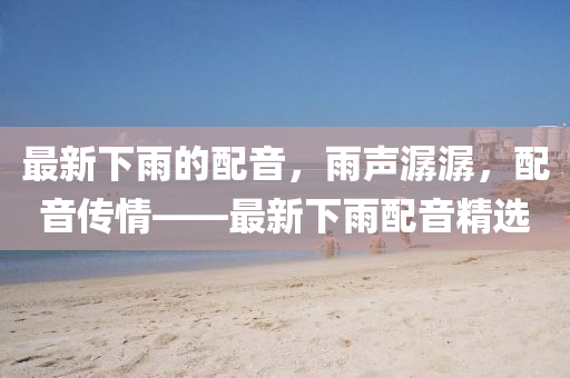 最新下雨的配音，雨声潺潺，配音传情——最新下雨配音精选