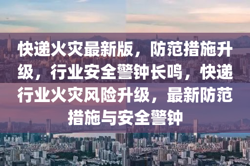 快递火灾最新版，防范措施升级，行业安全警钟长鸣，快递行业火灾风险升级，最新防范措施与安全警钟