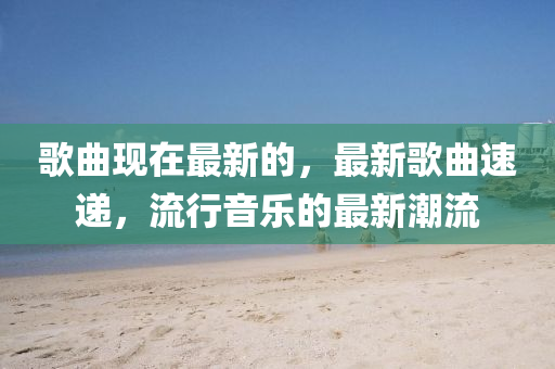 歌曲现在最新的，最新歌曲速递，流行音乐的最新潮流