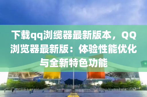 下载qq浏缆器最新版本，QQ浏览器最新版：体验性能优化与全新特色功能