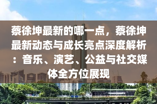 蔡徐坤最新的哪一点，蔡徐坤最新动态与成长亮点深度解析：音乐、演艺、公益与社交媒体全方位展现