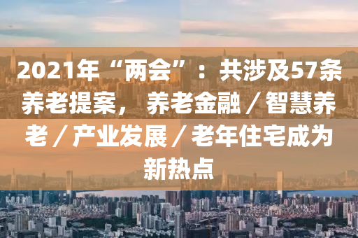 2021年“两会”：共涉及57条养老提案， 养老金融／智慧养老／产业发展／老年住宅成为新热点
