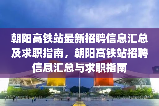 朝阳高铁站最新招聘信息汇总及求职指南，朝阳高铁站招聘信息汇总与求职指南