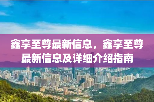 鑫享至尊最新信息，鑫享至尊最新信息及详细介绍指南