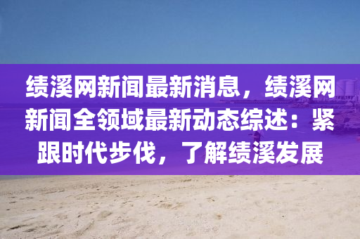 绩溪网新闻最新消息，绩溪网新闻全领域最新动态综述：紧跟时代步伐，了解绩溪发展