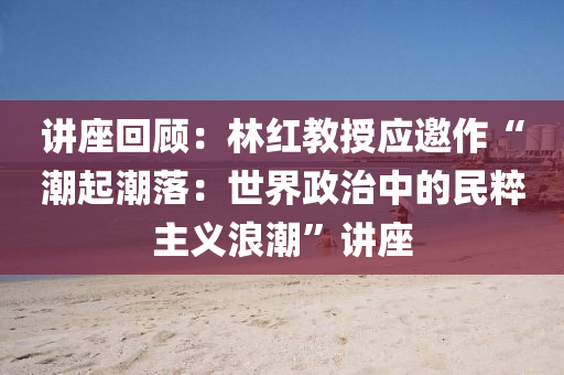 讲座回顾：林红教授应邀作“潮起潮落：世界政治中的民粹主义浪潮”讲座