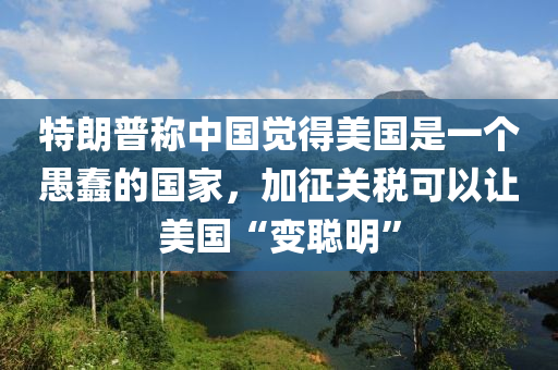 特朗普称中国觉得美国是一个愚蠢的国家，加征关税可以让美国“变聪明”