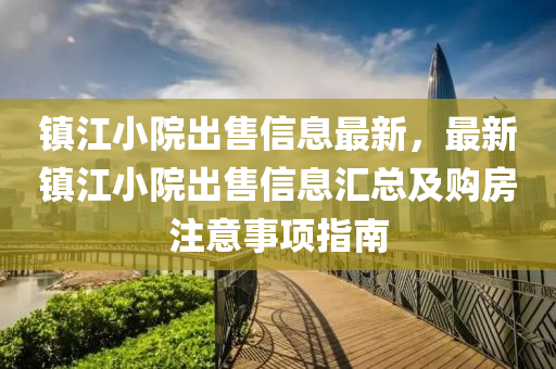镇江小院出售信息最新，最新镇江小院出售信息汇总及购房注意事项指南