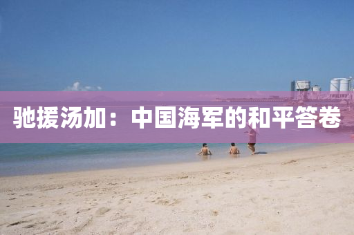 驰援汤加：中国海军的和平答卷