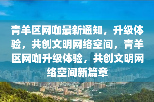 青羊区网咖最新通知，升级体验，共创文明网络空间，青羊区网咖升级体验，共创文明网络空间新篇章