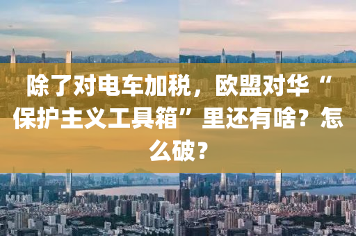 除了对电车加税，欧盟对华“保护主义工具箱”里还有啥？怎么破？