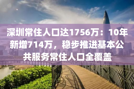 深圳常住人口达1756万：10年新增714万，稳步推进基本公共服务常住人口全覆盖