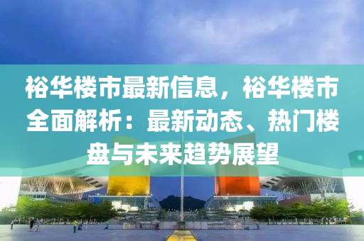 裕华楼市最新信息，裕华楼市全面解析：最新动态、热门楼盘与未来趋势展望