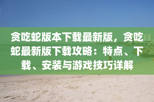 贪吃蛇版本下载最新版，贪吃蛇最新版下载攻略：特点、下载、安装与游戏技巧详解