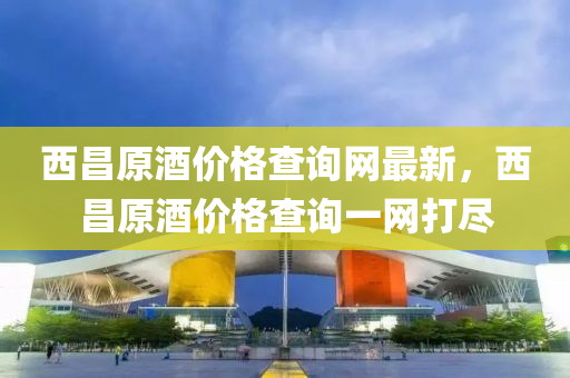 西昌原酒价格查询网最新，西昌原酒价格查询一网打尽