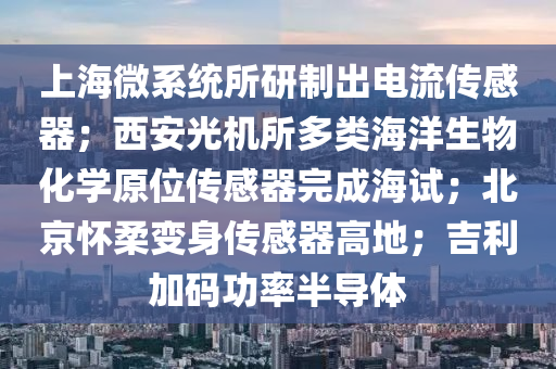 上海微系统所研制出电流传感器；西安光机所多类海洋生物化学原位传感器完成海试；北京怀柔变身传感器高地；吉利加码功率半导体