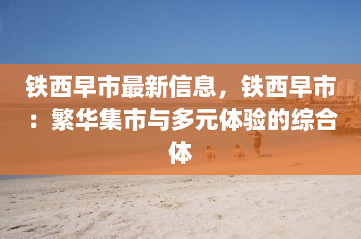 铁西早市最新信息，铁西早市：繁华集市与多元体验的综合体