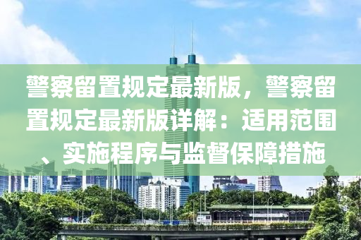 警察留置规定最新版，警察留置规定最新版详解：适用范围、实施程序与监督保障措施