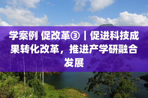 学案例 促改革③｜促进科技成果转化改革，推进产学研融合发展