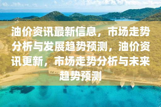 油价资讯最新信息，市场走势分析与发展趋势预测，油价资讯更新，市场走势分析与未来趋势预测