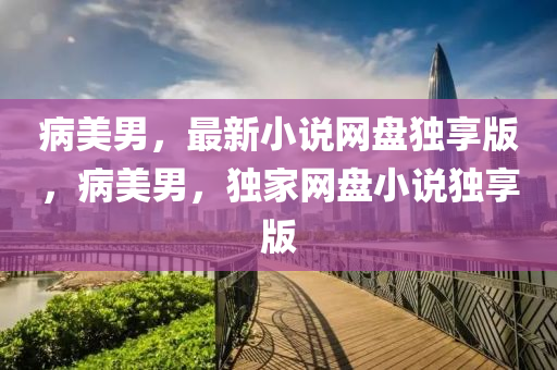 病美男，最新小说网盘独享版，病美男，独家网盘小说独享版