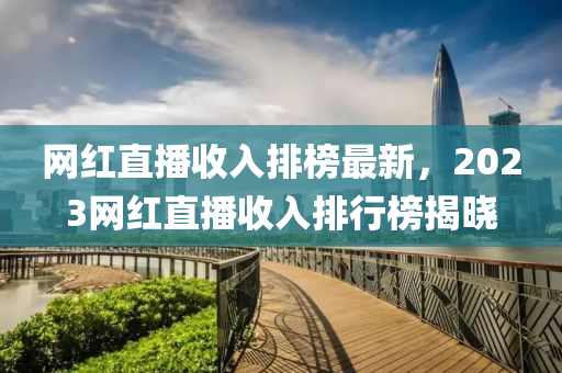 网红直播收入排榜最新，2023网红直播收入排行榜揭晓