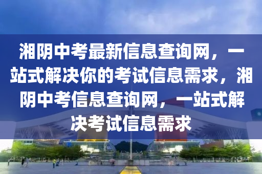 湘阴中考最新信息查询网，一站式解决你的考试信息需求，湘阴中考信息查询网，一站式解决考试信息需求
