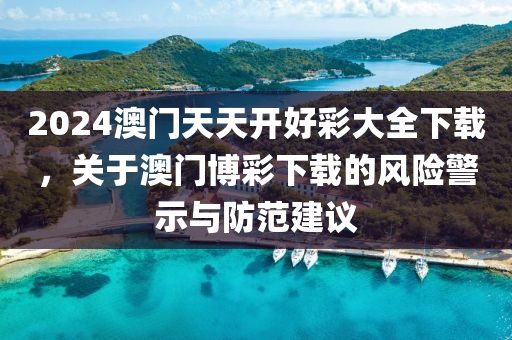 2024澳门天天开好彩大全下载，关于澳门博彩下载的风险警示与防范建议