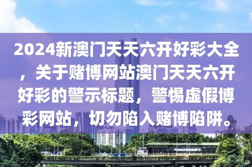 2024新澳门天天六开好彩大全，关于赌博网站澳门天天六开好彩的警示标题，警惕虚假博彩网站，切勿陷入赌博陷阱。