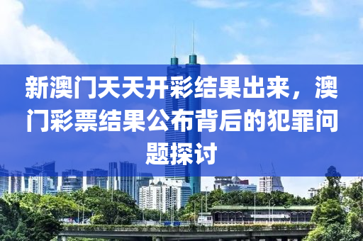 新澳门天天开彩结果出来，澳门彩票结果公布背后的犯罪问题探讨