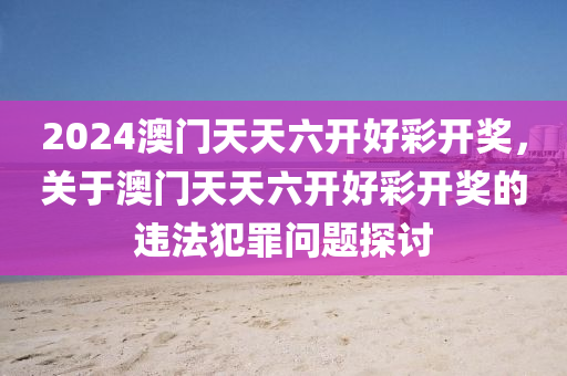 2024澳门天天六开好彩开奖，关于澳门天天六开好彩开奖的违法犯罪问题探讨