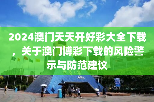 2024澳门天天开好彩大全下载，关于澳门博彩下载的风险警示与防范建议