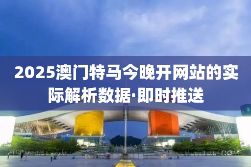 2025澳门特马今晚开网站的实际解析数据·即时推送