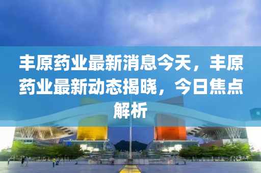 丰原药业最新消息，丰原药业最新动态概览